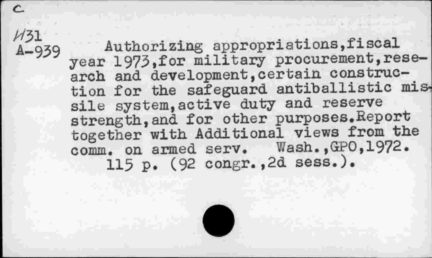 ﻿A31
A-939
Authorizing appropriations,fiscal year 1973»for military procurement,research and development,certain construction for the safeguard antiballistic missile system,active duty and reserve strength,and for other purposes.Report together with Additional views from the comm, on armed serv. Wash.,GPO,1972.
115 p. (92 congr.,2d sess.).